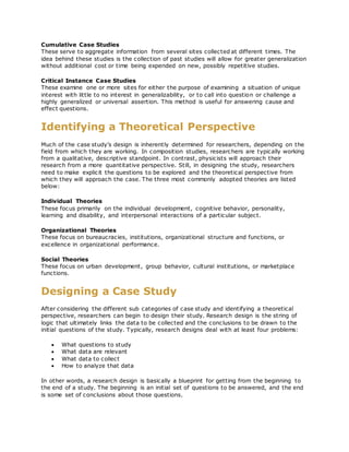 Cumulative Case Studies
These serve to aggregate information from several sites collected at different times. The
idea behind these studies is the collection of past studies will allow for greater generalization
without additional cost or time being expended on new, possibly repetitive studies.
Critical Instance Case Studies
These examine one or more sites for either the purpose of examining a situation of unique
interest with little to no interest in generalizability, or to call into question or challenge a
highly generalized or universal assertion. This method is useful for answering cause and
effect questions.
Identifying a Theoretical Perspective
Much of the case study's design is inherently determined for researchers, depending on the
field from which they are working. In composition studies, researchers are typically working
from a qualitative, descriptive standpoint. In contrast, physicists will approach their
research from a more quantitative perspective. Still, in designing the study, researchers
need to make explicit the questions to be explored and the theoretical perspective from
which they will approach the case. The three most commonly adopted theories are listed
below:
Individual Theories
These focus primarily on the individual development, cognitive behavior, personality,
learning and disability, and interpersonal interactions of a particular subject.
Organizational Theories
These focus on bureaucracies, institutions, organizational structure and functions, or
excellence in organizational performance.
Social Theories
These focus on urban development, group behavior, cultural institutions, or marketplace
functions.
Designing a Case Study
After considering the different sub categories of case study and identifying a theoretical
perspective, researchers can begin to design their study. Research design is the string of
logic that ultimately links the data to be collected and the conclusions to be drawn to the
initial questions of the study. Typically, research designs deal with at least four problems:
 What questions to study
 What data are relevant
 What data to collect
 How to analyze that data
In other words, a research design is basically a blueprint for getting from the beginning to
the end of a study. The beginning is an initial set of questions to be answered, and the end
is some set of conclusions about those questions.
 