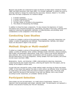 Because case studies are conducted on topics as diverse as Anglo-Saxon Literature (Thrane
1986) and AIDS prevention (Van Vugt 1994), it is virtually impossible to outline any strict or
universal method or design for conducting the case study. However, Robert K. Yin (1993)
does offer five basic components of a research design:
1. A study's questions.
2. A study's propositions (if any).
3. A study's units of analysis.
4. The logic linking of the data to the propositions.
5. The criteria for interpreting the findings.
In addition to these five basic components, Yin also stresses the importance of clearly
articulating one's theoretical perspective, determining the goals of the study, selecting one's
subject(s), selecting the appropriate method(s) of collecting data, and providing some
considerations to the composition of the final report.
Conducting Case Studies
To obtain as complete a picture of the participant as possible, case study researchers can
employ a variety of approaches and methods. These approaches, methods, and related
issues are discussed in depth in this section.
Method: Single or Multi-modal?
To obtain as complete a picture of the participant as possible, case study researchers can
employ a variety of methods. Some common methods include interviews, protocol analyses,
field studies, and participant-observations. Emig (1971) chose to use several methods of
data collection. Her sources included conversations with the students, protocol analysis,
discrete observations of actual composition, writing samples from each student, and school
records (Lauer and Asher 1988).
Berkenkotter, Huckin, and Ackerman (1988) collected data by observing classrooms,
conducting faculty and student interviews, collecting self reports from the subject, and by
looking at the subject's written work.
A study that was criticized for using a single method model was done by Flower and Hayes
(1984). In this study that explores the ways in which writers use different forms of knowing
to create space, the authors used only protocol analysis to gather data. The study came
under heavy fire because of their decision to use only one method, and it was, at least
according to some researchers, an unreliable method at that.
Participant Selection
Case studies can use one participant, or a small group of participants. However, it is
important that the participant pool remain relatively small. The participants can represent a
diverse cross section of society, but this isn't necessary.
 