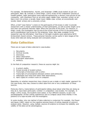 For example, the Berkenkotter, Huckin, and Ackerman (1988) study looked at just one
participant, Nate. By contrast, in Janet Emig's (1971) study of the composition process of
twelfth graders, eight participants were selected representing a diverse cross section of the
community, with volunteers from an all-white upper-middle-class suburban school, an all-
black inner-city school, a racially mixed lower-middle-class school, an economically and
racially mixed school, and a university school.
Often, a brief "case history" is done on the participants of the study in order to provide
researchers with a clearer understanding of their participants, as well as some insight as to
how their own personal histories might affect the outcome of the study. For instance, in
Emig's study, the investigator had access to the school records of five of the participants,
and to standardized test scores for the remaining three. Also made available to the
researcher was the information that three of the eight students were selected as NCTE
Achievement Award winners. These personal histories can be useful in later stages of the
study when data are being analyzed and conclusions drawn.
Data Collection
There are six types of data collected in case studies:
1. Documents.
2. Archival records.
3. Interviews.
4. Direct observation.
5. Participant observation.
6. Artifacts.
In the field of composition research, these six sources might be:
1. A writer's drafts.
2. School records of student writers.
3. Transcripts of interviews with a writer.
4. Transcripts of conversations between writers (and protocols).
5. Videotapes and notes from direct field observations.
6. Hard copies of a writer's work on computer.
Depending on whether researchers have chosen to use a single or multi-modal approach for
the case study, they may choose to collect data from one or any combination of these
sources.
Protocols, that is, transcriptions of participants talking aloud about what they are doing as
they do it, have been particularly common in composition case studies. For example, in
Emig's (1971) study, the students were asked, in four different sessions, to give oral
autobiographies of their writing experiences and to compose aloud three themes in the
presence of a tape recorder and the investigator.
In some studies, only one method of data collection is conducted. For example, the Flower
and Hayes (1981) report on the cognitive process theory of writing depends on protocol
analysis alone. However, using multiple sources of evidence to increase the reliability and
validity of the data can be advantageous.
 