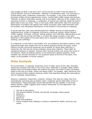 Case studies are likely to be much more convincing and accurate if they are based on
several different sources of information, following a corroborating mode. This conclusion is
echoed among many composition researchers. For example, in her study of predrafting
processes of high and low-apprehensive writers, Cynthia Selfe (1985) argues that because
"methods of indirect observation provide only an incomplete reflection of the complex set of
processes involved in composing, a combination of several such methods should be used to
gather data in any one study." Thus, in this study, Selfe collected her data from protocols,
observations of students role playing their writing processes, audio taped interviews with
the students, and videotaped observations of the students in the process of composing.
It can be said then, that cross checking data from multiple sources can help provide a
multidimensional profile of composing activities in a particular setting. Sharan Merriam
(1985) suggests "checking, verifying, testing, probing, and confirming collected data as you
go, arguing that this process will follow in a funnel-like design resulting in less data
gathering in later phases of the study along with a congruent increase in analysis checking,
verifying, and confirming."
It is important to note that in case studies, as in any qualitative descriptive research, while
researchers begin their studies with one or several questions driving the inquiry (which
influence the key factors the researcher will be looking for during data collection), a
researcher may find new key factors emerging during data collection. These might be
unexpected patterns or linguistic features which become evident only during the course of
the research. While not bearing directly on the researcher's guiding questions, these
variables may become the basis for new questions asked at the end of the report, thus
linking to the possibility of further research.
Data Analysis
As the information is collected, researchers strive to make sense of their data. Generally,
researchers interpret their data in one of two ways: holistically or through coding. Holistic
analysis does not attempt to break the evidence into parts, but rather to draw conclusions
based on the text as a whole. Flower and Hayes (1981), for example, make inferences from
entire sections of their students' protocols, rather than searching through the transcripts to
look for isolatable characteristics.
However, composition researchers commonly interpret their data by coding, that is by
systematically searching data to identify and/or categorize specific observable actions or
characteristics. These observable actions then become the key variables in the study.
Sharan Merriam (1988) suggests seven analytic frameworks for the organization and
presentation of data:
1. The role of participants.
2. The network analysis of formal and informal exchanges among groups.
3. Historical.
4. Thematical.
5. Resources.
6. Ritual and symbolism.
7. Critical incidents that challenge or reinforce fundamental beliefs, practices, and
values.
 