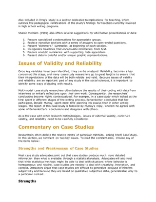 Also included in Emig's study is a section dedicated to implications for teaching, which
outlines the pedagogical ramifications of the study's findings for teachers currently involved
in high school writing programs.
Sharan Merriam (1985) also offers several suggestions for alternative presentations of data:
1. Prepare specialized condensations for appropriate groups.
2. Replace narrative sections with a series of answers to open-ended questions.
3. Present "skimmer's" summaries at beginning of each section.
4. Incorporate headlines that encapsulate information from text.
5. Prepare analytic summaries with supporting data appendixes.
6. Present data in colorful and/or unique graphic representations.
Issues of Validity and Reliability
Once key variables have been identified, they can be analyzed. Reliability becomes a key
concern at this stage, and many case study researchers go to great lengths to ensure that
their interpretations of the data will be both reliable and valid. Because issues of validity
and reliability are an important part of any study in the social sciences, it is important to
identify some ways of dealing with results.
Multi-modal case study researchers often balance the results of their coding with data from
interviews or writer's reflections upon their own work. Consequently, the researchers'
conclusions become highly contextualized. For example, in a case study which looked at the
time spent in different stages of the writing process, Berkenkotter concluded that her
participant, Donald Murray, spent more time planning his essays than in other writing
stages. The report of this case study is followed by Murray's reply, wherein he agrees with
some of Berkenkotter's conclusions and disagrees with others.
As is the case with other research methodologies, issues of external validity, construct
validity, and reliability need to be carefully considered.
Commentary on Case Studies
Researchers often debate the relative merits of particular methods, among them case study.
In this section, we comment on two key issues. To read the commentaries, choose any of
the items below:
Strengths and Weaknesses of Case Studies
Most case study advocates point out that case studies produce much more detailed
information than what is available through a statistical analysis. Advocates will also hold
that while statistical methods might be able to deal with situations where behavior is
homogeneous and routine, case studies are needed to deal with creativity, innovation, and
context. Detractors argue that case studies are difficult to generalize because of inherent
subjectivity and because they are based on qualitative subjective data, generalizable only to
a particular context.
Strengths
 