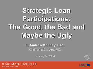 Strategic Loan
Participations:
The Good, the Bad and
Maybe the Ugly
E. Andrew Keeney, Esq.
Kaufman & Canoles, P.C.
January 14, 2014

 