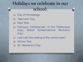 Holidays we celebrate in our
school:
 Day of Knowledge
 Teachers' Day
 New Year
 February 23(Defender of the Fatherland
Day); March 8(International Women's
Day)
 Last call (the ending of the school year)
 Victory Day
 St. Valentine’s Day
 