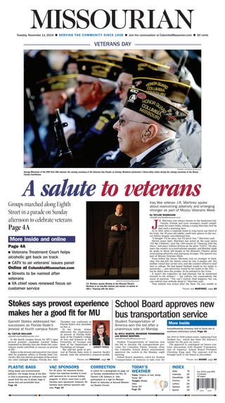 Our 107th year/#42
2 sections
16 pages
6 54051 90850 3
PLASTIC BAGS
Citing waste and environmental
pollution, the Osage Group of the Sier-
ra Club is proposing an ordinance that
would limit the use of plastic bags in
stores that sell perishable food.
Page 3A
VAC SPONSORS
For 30 years, the Voluntary Action
Center has matched families in need
with sponsors for its annual holiday
program. In 2013, more than 1,100
families were sponsored. However, 50
families went without sponsors last
year. Page 3A
CORRECTION
A cutline for a photograph on page 1A
on Sunday misidentified the Rev. Dr.
Clanton C.W. Dawson Jr., who
participated at a vigil for Michael
Brown on Saturday at Second Mission-
ary Baptist Church.
TODAY’S
WEATHER
Today: Chance of rain, windy.
Temp: 38°
Tonight: Mostly
clear.
Temp: 22°
Page 3A
INDEX
Abby	7A
Calendar	2A
Classifieds	5B
Comics	7A
Lottery	2A
Opinion	5A
Sports	1B
Tuesday, November 11, 2014 n SERVING THE COMMUNITY SINCE 1908 n Join the conversation at ColumbiaMissourian.com n 50 cents
KENDRA JOHNSON/Missourian
George Whertvine of the VFW Post 280 watches the closing ceremony of the Veterans Day Parade on Sunday. Members performed a three-volley salute during the closing ceremony at the Boone
County Courthouse.
A salute to veteransIraq War veteran J.R. Martinez spoke
about overcoming adversity and emerging
stronger as part of Mizzou Veterans Week
By TAYLOR WANBAUGH
news@ColumbiaMissourian.com
J
.R. Martinez was always known as the handsome kid.
Family, friends and even strangers would compli-
ment his suave looks, telling a young Martinez how he
had such a stunning face.
So in 2003, after a roadside bomb in Iraq burnt one-third of
his body, the 19-year-old soldier could only glance in the mir-
ror before despair overwhelmed him.
“I thought ‘I’ll be alive, but I’ll never live,’” Martinez said.
Eleven years later, Martinez has acted on the soap opera
“All My Children,” won the 13th season of “Dancing with the
Stars,” and plays Alfonso Rivera on the show “SAF3.” He also
tours the country as a motivational speaker, and Monday night
he spoke to about 200 people at the Missouri Theatre about
overcoming adversity and emerging stronger. The speech was
part of Mizzou Veterans Week.
Even before the burns, Martinez was no stranger to hard-
ship. His dad left the family when he was 9 months old. His
mother raised him on her own, and she couldn’t afford to send
him to college. He had hoped football would be his ticket to
university — and university would be his ticket to the NFL —
but he didn’t have the grades. So he enlisted in the Army.
It wasn’t the trajectory he had planned, but he immersed
himself in the military — the culture, the camaraderie, the
sense of purpose. “You can’t control what happens, but you
can control your attitude about it,” Martinez said.
That outlook was tested after the blast. He was unable to
Groups marched along Eighth
Street in a parade on Sunday
afternoon to celebrate veterans
Page 4A
More inside and online
Page 4A
n  Veterans Treatment Court helps
alcoholic get back on track
n  CATV to air veterans’ issues panel
Online at ColumbiaMissourian.com
n  Streets to be named after
veterans
n  VA chief vows renewed focus on
customer service
KENTON SCHOEN/Missourian
J.R. Martinez speaks Monday at the Missouri Theatre.
Martinez is an Iraq War veteran and season 13 winner of
ABC’s “Dancing with the Stars.” Please see MARTINEZ, page 6A
Stokes says provost experience
makes her a good fit for MU
Garnett Stokes addressed her
successes as Florida State’s
provost at fourth campus forum
By CAITLIN HOLLAND
news@ColumbiaMissourian.com
In the fourth campus forum for MU’s open
provost position, candidate Garnett Stokes
explained on Monday how she thinks her expe-
riences would contribute to success as provost
at MU.
Stokes is the provost and executive vice presi-
dent for academic affairs at Florida State Uni-
versity. She was interim president of the univer-
sity until midnight Monday. Florida Sen. John
Thrasher was confirmed as
Florida State’s next president
on Nov. 6.
In her forum, Stokes
addressed her experiences
as provost at Florida State,
dean of the Franklin College
of Arts and Sciences at the
University of Georgia and
head of the Department of
Psychology at Georgia.
She said her goals as pro-
vost at Florida State were to improve faculty
morale, raise the university’s research profile,
Please see PROVOST, page 6A
School Board approves new
bus transportation serviceStudent Transportation of
America won the bid after a
unanimous vote on Monday
By BAYLI MARTIN, MCKENZIE PENDERGRASS
and MEGAN BEDFORD
news@ColumbiaMissourian.com
Student Transportation of America won
the bid to become the transportation pro-
vider for Columbia Public Schools after
the Columbia School Board unanimously
approved the switch at the Monday night
meeting.
School Board members voted for Student
Transportation of America to take over for
the 2015 to 2020 school years, replacing First
Student Inc., which has been the district’s
vendor for the past six years.
The approval is contingent on future con-
tract discussions with Student Transporta-
tion of America, School Board President
Christine King said. The contract will be
brought back to the board in December.
Please see BOARD, page 6A
More inside
Groundbreaking ceremony held at future site of
southwest elementary school. Page 3A
GARNETT STOKES
VETERANS DAY
 