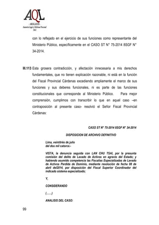 99
con lo reflejado en el ejercicio de sus funciones como representante del
Ministerio Público, específicamente en el CASO ST N° 75-2014 8SGF N°
34-2014.
III.113 Esta grosera contradicción, y afectación innecesaria a mis derechos
fundamentales, que no tienen explicación razonable, ni está en la función
del Fiscal Provincial Cárdenas excediendo ampliamente el marco de sus
funciones y sus deberes funcionales, ni es parte de las funciones
constitucionales que corresponde al Ministerio Público. Para mejor
comprensión, cumplimos con transcribir lo que en aquel caso –en
contraposición al presente caso- resolvió el Señor Fiscal Provincial
Cárdenas:
CASO ST N° 75-2014 8SGF N° 34-2014
DISPOSICION DE ARCHIVO DEFINITIVO
Lima, veintitrés de julio
del dos mil catorce.-
VISTA, la denuncia seguida con LAN CHU TSAI, por la presunta
comisión del delito de Lavado de Activos en agravio del Estado; y
habiendo asumido competencia las Fiscalías Especializadas de Lavado
de Activos Perdida de Dominio, mediante resolución de fecha 08 de
abril del2014, por disposición del Fiscal Superior Coordinador del
indicado sistema especializado;
Y,
CONSIDERANDO
(……)
ANALISIS DEL CASO:
 