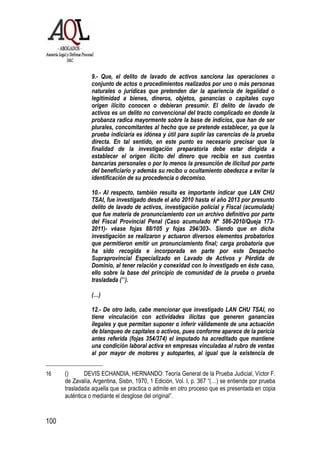 100
9.- Que, el delito de lavado de activos sanciona las operaciones o
conjunto de actos o procedimientos realizados por uno o más personas
naturales o jurídicas que pretenden dar la apariencia de legalidad o
legitimidad a bienes, dineros, objetos, ganancias o capitales cuyo
origen ilícito conocen o debieran presumir. El delito de lavado de
activos es un delito no convencional del tracto complicado en donde la
probanza radica mayormente sobre la base de indicios, que han de ser
plurales, concomitantes al hecho que se pretende establecer, ya que la
prueba indiciaria es idónea y útil para suplir las carencias de la prueba
directa. En tal sentido, en este punto es necesario precisar que la
finalidad de la investigación preparatoria debe estar dirigida a
establecer el origen ilícito del dinero que recibía en sus cuentas
bancarias personales o por lo menos la presunción de ilicitud por parte
del beneficiario y además su recibo u ocultamiento obedezca a evitar la
identificación de su procedencia o decomiso.
10.- Al respecto, también resulta es importante indicar que LAN CHU
TSAI, fue investigado desde el año 2010 hasta el año 2013 por presunto
delito de lavado de activos, investigación policial y Fiscal (acumulada)
que fue materia de pronunciamiento con un archivo definitivo por parte
del Fiscal Provincial Penal (Caso acumulado N° 586-2010/Queja 173-
2011)- véase fojas 88/105 y fojas 294/303-. Siendo que en dicha
investigación se realizaron y actuaron diversos elementos probatorios
que permitieron emitir un pronunciamiento final; carga probatoria que
ha sido recogida e incorporada en parte por este Despacho
Supraprovincial Especializado en Lavado de Activos y Pérdida de
Dominio, al tener relación y conexidad con lo investigado en éste caso,
ello sobre la base del principio de comunidad de la prueba o prueba
trasladada (16
).
(…)
12.- De otro lado, cabe mencionar que investigado LAN CHU TSAI, no
tiene vinculación con actividades ilícitas que generen ganancias
ilegales y que permitan suponer o inferir válidamente de una actuación
de blanqueo de capitales o activos, pues conforme aparece de la pericia
antes referida (fojas 354/374) el imputado ha acreditado que mantiene
una condición laboral activa en empresas vinculadas al rubro de ventas
al por mayor de motores y autopartes, al igual que la existencia de
16 () DEVIS ECHANDIA, HERNANDO: Teoría General de la Prueba Judicial, Víctor F.
de Zavalía, Argentina, Sisbn, 1970, 1 Edición, Vol. I, p. 367 “(…) se entiende por prueba
trasladada aquella que se practica o admite en otro proceso que es presentada en copia
auténtica o mediante el desglose del original”.
 