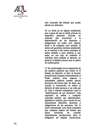 106
acto emanado del Estado que pueda
afectar sus derechos.
70. La Corte ya ha dejado establecido
que a pesar de que el citado artículo no
especifica garantías mínimas en
materias que conciernen a la
determinación de los derechos y
obligaciones de orden civil, laboral,
fiscal o de cualquier otro carácter, el
elenco de garantías mínimas establecido
en el numeral 2 deI mismo precepto se
aplica también a esos órdenes y, por
ende, en ese tipo de materias el
individuo tiene también el derecho, en
general, al debido proceso que se aplica
en materia penal.
71. De conformidad con la separación de
los poderes públicos que existe en el
Estado de Derecho, si bien la función
jurisdiccional compete eminentemente al
Poder Judicial, otros órganos o
autoridades públicas pueden ejercer
funciones del mismo tipo. Es decir, que
cuando la Convención se refiere al
derecho de toda persona a ser oída por
un “juez o tribunal competente” para la
“determinación de sus derechos”, esta
expresión se refiere a cualquier
autoridad pública, sea administrativa,
legislativa o judicial, que a través de sus
resoluciones determine derechos y
obligaciones de las personas. Por la
razón mencionada, esta Corte considera
que cualquier órgano del Estado que
ejerza funciones de carácter
materialmente jurisdiccional, tiene la
obligación de adoptar resoluciones
 