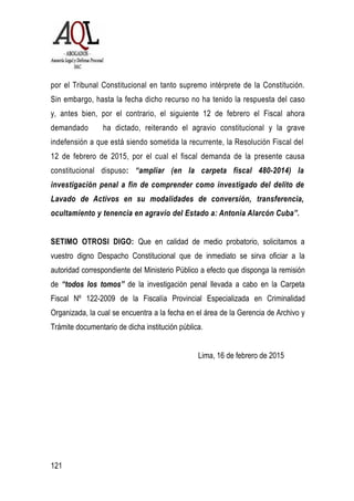121
por el Tribunal Constitucional en tanto supremo intérprete de la Constitución.
Sin embargo, hasta la fecha dicho recurso no ha tenido la respuesta del caso
y, antes bien, por el contrario, el siguiente 12 de febrero el Fiscal ahora
demandado ha dictado, reiterando el agravio constitucional y la grave
indefensión a que está siendo sometida la recurrente, la Resolución Fiscal del
12 de febrero de 2015, por el cual el fiscal demanda de la presente causa
constitucional dispuso: “ampliar (en la carpeta fiscal 480-2014) la
investigación penal a fin de comprender como investigado del delito de
Lavado de Activos en su modalidades de conversión, transferencia,
ocultamiento y tenencia en agravio del Estado a: Antonia Alarcón Cuba”.
SETIMO OTROSI DIGO: Que en calidad de medio probatorio, solicitamos a
vuestro digno Despacho Constitucional que de inmediato se sirva oficiar a la
autoridad correspondiente del Ministerio Público a efecto que disponga la remisión
de “todos los tomos” de la investigación penal llevada a cabo en la Carpeta
Fiscal Nº 122-2009 de la Fiscalía Provincial Especializada en Criminalidad
Organizada, la cual se encuentra a la fecha en el área de la Gerencia de Archivo y
Trámite documentario de dicha institución pública.
Lima, 16 de febrero de 2015
 