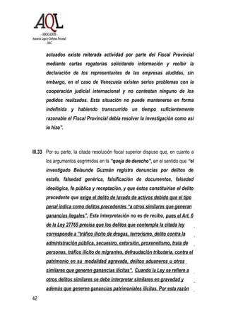 42
actuados existe reiterada actividad por parte del Fiscal Provincial
mediante cartas rogatorias solicitando información y recibir la
declaración de los representantes de las empresas aludidas, sin
embargo, en el caso de Venezuela existen serios problemas con la
cooperación judicial internacional y no contestan ninguno de los
pedidos realizados. Esta situación no puede mantenerse en forma
indefinida y habiendo transcurrido un tiempo suficientemente
razonable el Fiscal Provincial debía resolver la investigación como así
lo hizo”.
III.33 Por su parte, la citada resolución fiscal superior dispuso que, en cuanto a
los argumentos esgrimidos en la “queja de derecho”, en el sentido que “el
investigado Belaunde Guzmán registra denuncias por delitos de
estafa, falsedad genérica, falsificación de documentos, falsedad
ideológica, fe pública y receptación, y que éstos constituirían el delito
precedente que exige el delito de lavado de activos debido que el tipo
penal indica como delitos precedentes “a otros similares que generan
ganancias ilegales”. Esta interpretación no es de recibo, pues el Art. 6
de la Ley 27765 precisa que los delitos que contempla la citada ley
corresponde a “tráfico ilícito de drogas, terrorismo, delito contra la
administración pública, secuestro, extorsión, proxenetismo, trata de
personas, tráfico ilícito de migrantes, defraudación tributaria, contra el
patrimonio en su modalidad agravada, delitos aduaneros u otros
similares que generen ganancias ilícitas”. Cuando la Ley se refiere a
otros delitos similares se debe interpretar similares en gravedad y
además que generen ganancias patrimoniales ilícitas. Por esta razón
 