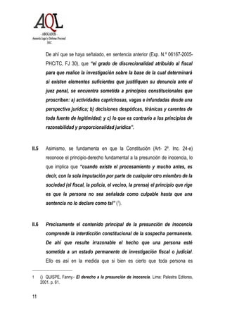 De ahí que se haya señalado, en sentencia anterior (Exp. N.º 06167-2005-
PHC/TC, FJ 30), que “el grado de discrecionalidad atribuido al fiscal
para que realice la investigación sobre la base de la cual determinará
si existen elementos suficientes que justifiquen su denuncia ante el
juez penal, se encuentra sometida a principios constitucionales que
proscriben: a) actividades caprichosas, vagas e infundadas desde una
perspectiva jurídica; b) decisiones despóticas, tiránicas y carentes de
toda fuente de legitimidad; y c) lo que es contrario a los principios de
razonabilidad y proporcionalidad jurídica”.
II.5 Asimismo, se fundamenta en que la Constitución (Art- 2º. Inc. 24-e)
reconoce el principio-derecho fundamental a la presunción de inocencia, lo
que implica que “cuando existe el procesamiento y mucho antes, es
decir, con la sola imputación por parte de cualquier otro miembro de la
sociedad (el fiscal, la policía, el vecino, la prensa) el principio que rige
es que la persona no sea señalada como culpable hasta que una
sentencia no lo declare como tal” (1
).
II.6 Precisamente el contenido principal de la presunción de inocencia
comprende la interdicción constitucional de la sospecha permanente.
De ahí que resulte irrazonable el hecho que una persona esté
sometida a un estado permanente de investigación fiscal o judicial.
Ello es así en la medida que si bien es cierto que toda persona es
1 () QUISPE, Fanny.- El derecho a la presunción de inocencia. Lima: Palestra Editores,
2001. p. 61.
11
 