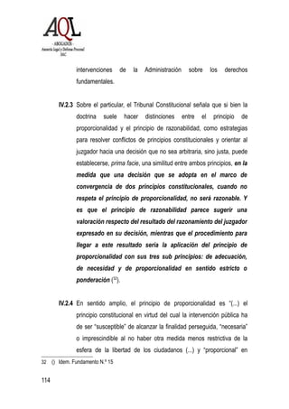intervenciones de la Administración sobre los derechos
fundamentales.
IV.2.3 Sobre el particular, el Tribunal Constitucional señala que si bien la
doctrina suele hacer distinciones entre el principio de
proporcionalidad y el principio de razonabilidad, como estrategias
para resolver conflictos de principios constitucionales y orientar al
juzgador hacia una decisión que no sea arbitraria, sino justa, puede
establecerse, prima facie, una similitud entre ambos principios, en la
medida que una decisión que se adopta en el marco de
convergencia de dos principios constitucionales, cuando no
respeta el principio de proporcionalidad, no será razonable. Y
es que el principio de razonabilidad parece sugerir una
valoración respecto del resultado del razonamiento del juzgador
expresado en su decisión, mientras que el procedimiento para
llegar a este resultado sería la aplicación del principio de
proporcionalidad con sus tres sub principios: de adecuación,
de necesidad y de proporcionalidad en sentido estricto o
ponderación (32
).
IV.2.4 En sentido amplio, el principio de proporcionalidad es “(...) el
principio constitucional en virtud del cual la intervención pública ha
de ser “susceptible” de alcanzar la finalidad perseguida, “necesaria”
o imprescindible al no haber otra medida menos restrictiva de la
esfera de la libertad de los ciudadanos (...) y “proporcional” en
32 () Idem. Fundamento N.º 15
114
 