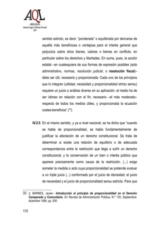 sentido estricto, es decir, “ponderada” o equilibrada por derivarse de
aquélla más beneficiosa o ventajosa para el interés general que
perjuicios sobre otros bienes, valores o bienes en conflicto, en
particular sobre los derechos y libertades. En suma, pues, la acción
estatal –en cualesquiera de sus formas de expresión posibles (acto
administrativo, normas, resolución judicial, o resolución fiscal)–
debe ser útil, necesaria y proporcionada. Cada uno de los principios
que lo integran (utilidad, necesidad y proporcionalidad strictu sensu)
requiere un juicio o análisis diverso en su aplicación: el medio ha de
ser idóneo en relación con el fin; necesario –el más moderado–
respecto de todos los medios útiles, y proporcionada la ecuación
costes-beneficios” (33
).
IV.2.5 En el mismo sentido, y ya a nivel nacional, se ha dicho que “cuando
se habla de proporcionalidad, se habla fundamentalmente de
justificar la afectación de un derecho constitucional. Se trata de
determinar si existe una relación de equilibrio o de adecuada
correspondencia entre la restricción que llega a sufrir un derecho
constitucional, y la conservación de un bien o interés público que
aparece precisamente como causa de la restricción. (...) exige
someter la medida o acto cuya proporcionalidad se pretende evaluar
a un triple juicio (...) conformado por el juicio de idoneidad, el juicio
de necesidad y el juicio de proporcionalidad sensu estricto. Para que
33 () BARNES, Javier.- Introducción al principio de proporcionalidad en el Derecho
Comparado y Comunitario. En Revista de Administración Pública, N.º 135, Septiembre-
diciembre 1994, pp. 500
115
 