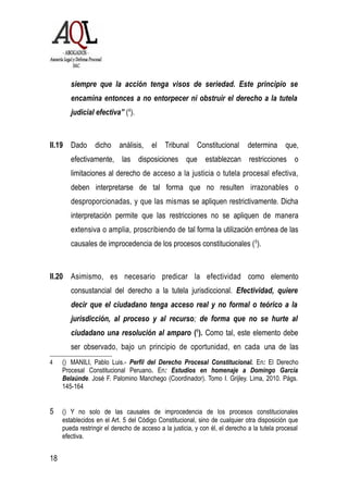 siempre que la acción tenga visos de seriedad. Este principio se
encamina entonces a no entorpecer ni obstruir el derecho a la tutela
judicial efectiva” (4
).
II.19 Dado dicho análisis, el Tribunal Constitucional determina que,
efectivamente, las disposiciones que establezcan restricciones o
limitaciones al derecho de acceso a la justicia o tutela procesal efectiva,
deben interpretarse de tal forma que no resulten irrazonables o
desproporcionadas, y que las mismas se apliquen restrictivamente. Dicha
interpretación permite que las restricciones no se apliquen de manera
extensiva o amplia, proscribiendo de tal forma la utilización errónea de las
causales de improcedencia de los procesos constitucionales (5
).
II.20 Asimismo, es necesario predicar la efectividad como elemento
consustancial del derecho a la tutela jurisdiccional. Efectividad, quiere
decir que el ciudadano tenga acceso real y no formal o teórico a la
jurisdicción, al proceso y al recurso; de forma que no se hurte al
ciudadano una resolución al amparo (6
). Como tal, este elemento debe
ser observado, bajo un principio de oportunidad, en cada una de las
4 () MANILI, Pablo Luis.- Perfil del Derecho Procesal Constitucional. En: El Derecho
Procesal Constitucional Peruano. En: Estudios en homenaje a Domingo García
Belaúnde. José F. Palomino Manchego (Coordinador). Tomo I. Grijley. Lima, 2010. Págs.
145-164
5 () Y no solo de las causales de improcedencia de los procesos constitucionales
establecidos en el Art. 5 del Código Constitucional, sino de cualquier otra disposición que
pueda restringir el derecho de acceso a la justicia, y con él, el derecho a la tutela procesal
efectiva.
18
 