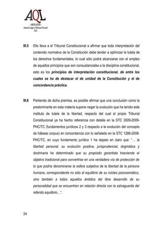 III.5 Ello lleva a el Tribunal Constitucional a afirmar que toda interpretación del
contenido normativo de la Constitución debe tender a optimizar la tutela de
los derechos fundamentales, lo cual sólo podrá alcanzarse con el empleo
de aquellos principios que son consustanciales a la disciplina constitucional,
esto es los principios de interpretación constitucional, de entre los
cuales se ha de destacar el de unidad de la Constitución y el de
concordancia práctica.
III.6 Partiendo de dicha premisa, es posible afirmar que una conclusión como la
predominante en esta materia supone negar la evolución que ha tenido este
instituto de tutela de la libertad, respecto del cual el propio Tribunal
Constitucional ya ha hecho referencia con detalle en la STC 3509-2009-
PHC/TC (fundamentos jurídicos 2 y 3 respecto a la evolución del concepto
de hábeas corpus) en concordancia con lo señalado en la STC 1286-2008-
PHC/TC, en cuyo fundamento jurídico 1 ha dejado en claro que: “… la
libertad personal, su evolución positiva, jurisprudencial, dogmática y
doctrinaria ha determinado que su propósito garantista trasciende el
objetivo tradicional para convertirse en una verdadera vía de protección de
lo que podría denominarse la esfera subjetiva de la libertad de la persona
humana, correspondiente no sólo al equilibrio de su núcleo psicosomático,
sino también a todos aquellos ámbitos del libre desarrollo de su
personalidad que se encuentren en relación directa con la salvaguarda del
referido equilibrio…”.
24
 