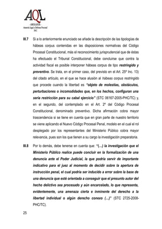 III.7 Si a lo anteriormente enunciado se añade la descripción de las tipologías de
hábeas corpus contenidas en las disposiciones normativas del Código
Procesal Constitucional, más el reconocimiento jurisprudencial que de éstas
ha efectuado el Tribunal Constitucional, debe concluirse que contra la
actividad fiscal es posible interponer hábeas corpus de tipo restringido y
preventivo. Se trata, en el primer caso, del previsto en el Art. 25º Inc. 13)
del citado artículo, en el que se hace alusión al hábeas corpus restringido
que procede cuando la libertad es “objeto de molestias, obstáculos,
perturbaciones o incomodidades que, en los hechos, configuran una
seria restricción para su cabal ejercicio” (STC 06167-2005-PHC/TC) y,
en el segundo, del contemplado en el Art. 2º del Código Procesal
Constitucional, denominado preventivo. Dicha afirmación cobra mayor
trascendencia si se tiene en cuenta que en gran parte de nuestro territorio
se viene aplicando el Nuevo Código Procesal Penal, modelo en el cual el rol
desplegado por los representantes del Ministerio Público cobra mayor
relevancia, pues son los que tienen a su cargo la investigación preparatoria.
III.8 Por lo demás, debe tenerse en cuenta que: “(…) la investigación que el
Ministerio Público realice puede concluir en la formalización de una
denuncia ante el Poder Judicial, la que podría servir de importante
indicativo para el juez al momento de decidir sobre la apertura de
instrucción penal, el cual podría ser inducido a error sobre la base de
una denuncia que esté orientada a conseguir que el presunto autor del
hecho delictivo sea procesado y aún encarcelado, lo que representa,
evidentemente, una amenaza cierta e inminente del derecho a la
libertad individual o algún derecho conexo (…)” (STC 2725-2008-
PHC/TC).
25
 