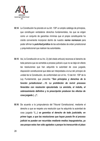 III.14 La Constitución ha previsto en su Art. 139º un amplio catálogo de principios,
que constituyen verdaderos derechos fundamentales, los que se erigen
como un conjunto de garantías mínimas que el propio constituyente ha
creído conveniente incorporar dentro de nuestra norma normarum para
poder afirmar la pulcritud jurídica de las actividades de orden jurisdiccional
y prejurisdiccional que realicen las autoridades.
III.15 Así, la Constitución en su Inc. 2) (del citado artículo) reconoce el derecho de
toda persona que es sometida a proceso judicial a que no se deje sin efecto
las resoluciones que han adquirido la autoridad de cosa juzgada,
disposición constitucional que debe ser interpretada a la luz del principio de
unidad de la Constitución, de conformidad con el Inc. 13 del Art. 139º de la
Ley Fundamental, que prescribe "Son principios y derechos de la
función jurisdiccional: …13. La prohibición de revivir procesos
fenecidos con resolución ejecutoriada. La amnistía, el indulto, el
sobreseimiento definitivo y la prescripción producen los efectos de
cosa juzgada (…)”.
III.16 De acuerdo a la jurisprudencia del Tribunal Constitucional, mediante el
derecho a que se respete una resolución que ha adquirido la autoridad de
cosa juzgada “(…) se garantiza el derecho de todo justiciable, en
primer lugar, a que las resoluciones que hayan puesto fin al proceso
judicial no puedan ser recurridas mediante medios impugnatorios, ya
sea porque estos han sido agotados o porque ha transcurrido el plazo
28
 