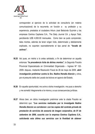 corresponden al ejercicio de la actividad de consultoría (en materia
comunicacional) de la recurrente, en función a su profesión y su
experiencia, prestados al ciudadano Arturo José Belaúnde Guzmán y las
empresas Centros Capilares S.A., The Daily Journal CA. y Apoyo Total,
percibiendo US$ 4,000.00 mensuales. Como bien se pudo comprender,
tales montos, además de tener origen lícito, determinado y debidamente
explicado, no soportan razonablemente el tipo penal de “lavado de
activos”.
III.25 Así pues, en mérito a lo antes señalado, a fin de determinar en aquella
entonces “la procedencia lícita de dichos montos”, la Segunda Fiscalía
Provincial Especializada en Criminalidad Organizada – Ingreso Nº 122-
2009- dispuso, mediante Resolución Fiscal de 26 de mayo de 2009, abrir
investigación preliminar contra la Sra. Nadine Heredia Alarcón y otros,
por el presunto delito de Lavado de Activos en agravio del Estado.
III.26 En aquella oportunidad, me avine a dicha investigación, me puso a derecho
y me sometió íntegramente a la misma y a sus consecuencias jurídicas.
III.27 Ahora bien, en dicha investigación preliminar ante la citada Fiscalía se
determinó que: “Los servicios realizados por la investigada Nadine
Heredia Alarcón se corroboran: con las copias del contrato privado de
prestación de servicios de asesoría de imagen corporativa, de 01 de
setiembre de 2006, suscrito con la empresa Centros Capilares S.A.,
solicitando esta última sus servicios con la finalidad de obtener
33
 
