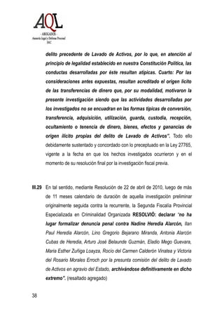 delito precedente de Lavado de Activos, por lo que, en atención al
principio de legalidad establecido en nuestra Constitución Política, las
conductas desarrolladas por éste resultan atípicas. Cuarto: Por las
consideraciones antes expuestas, resultan acreditado el origen lícito
de las transferencias de dinero que, por su modalidad, motivaron la
presente investigación siendo que las actividades desarrolladas por
los investigados no se encuadran en las formas típicas de conversión,
transferencia, adquisición, utilización, guarda, custodia, recepción,
ocultamiento o tenencia de dinero, bienes, efectos y ganancias de
origen ilícito propias del delito de Lavado de Activos”. Todo ello
debidamente sustentado y concordado con lo preceptuado en la Ley 27765,
vigente a la fecha en que los hechos investigados ocurrieron y en el
momento de su resolución final por la investigación fiscal previa.
III.29 En tal sentido, mediante Resolución de 22 de abril de 2010, luego de más
de 11 meses calendario de duración de aquella investigación preliminar
originalmente seguida contra la recurrente, la Segunda Fiscalía Provincial
Especializada en Criminalidad Organizada RESOLVIÓ: declarar “no ha
lugar formalizar denuncia penal contra Nadine Heredia Alarcón, Ilan
Paul Heredia Alarcón, Lino Gregorio Bejarano Miranda, Antonia Alarcón
Cubas de Heredia, Arturo José Belaunde Guzmán, Eladio Mego Guevara,
Maria Esther Zuñiga Loayza, Rocío del Carmen Calderón Vinatea y Victoria
del Rosario Morales Erroch por la presunta comisión del delito de Lavado
de Activos en agravio del Estado, archivándose definitivamente en dicho
extremo”. (resaltado agregado)
38
 