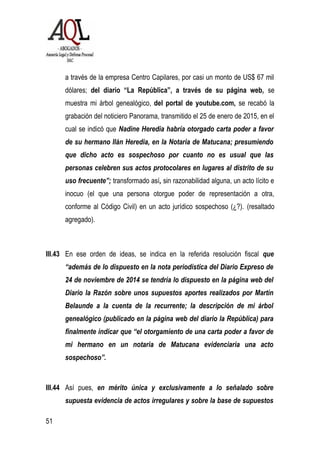 a través de la empresa Centro Capilares, por casi un monto de US$ 67 mil
dólares; del diario “La República”, a través de su página web, se
muestra mi árbol genealógico, del portal de youtube.com, se recabó la
grabación del noticiero Panorama, transmitido el 25 de enero de 2015, en el
cual se indicó que Nadine Heredia habría otorgado carta poder a favor
de su hermano Ilán Heredia, en la Notaria de Matucana; presumiendo
que dicho acto es sospechoso por cuanto no es usual que las
personas celebren sus actos protocolares en lugares al distrito de su
uso frecuente”; transformado así, sin razonabilidad alguna, un acto lícito e
inocuo (el que una persona otorgue poder de representación a otra,
conforme al Código Civil) en un acto jurídico sospechoso (¿?). (resaltado
agregado).
III.43 En ese orden de ideas, se indica en la referida resolución fiscal que
“además de lo dispuesto en la nota periodística del Diario Expreso de
24 de noviembre de 2014 se tendría lo dispuesto en la página web del
Diario la Razón sobre unos supuestos aportes realizados por Martín
Belaunde a la cuenta de la recurrente; la descripción de mi árbol
genealógico (publicado en la página web del diario la República) para
finalmente indicar que “el otorgamiento de una carta poder a favor de
mi hermano en un notaria de Matucana evidenciaría una acto
sospechoso”.
III.44 Así pues, en mérito única y exclusivamente a lo señalado sobre
supuesta evidencia de actos irregulares y sobre la base de supuestos
51
 