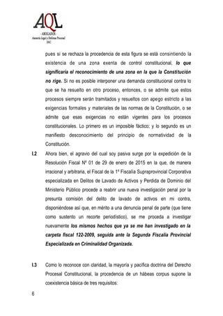pues si se rechaza la procedencia de esta figura se está consintiendo la
existencia de una zona exenta de control constitucional, lo que
significaría el reconocimiento de una zona en la que la Constitución
no rige. Si no es posible interponer una demanda constitucional contra lo
que se ha resuelto en otro proceso, entonces, o se admite que estos
procesos siempre serán tramitados y resueltos con apego estricto a las
exigencias formales y materiales de las normas de la Constitución, o se
admite que esas exigencias no están vigentes para los procesos
constitucionales. Lo primero es un imposible fáctico; y lo segundo es un
manifiesto desconocimiento del principio de normatividad de la
Constitución.
I.2 Ahora bien, el agravio del cual soy pasiva surge por la expedición de la
Resolución Fiscal Nº 01 de 29 de enero de 2015 en la que, de manera
irracional y arbitraria, el Fiscal de la 1º Fiscalía Supraprovincial Corporativa
especializada en Delitos de Lavado de Activos y Perdida de Dominio del
Ministerio Público procede a reabrir una nueva investigación penal por la
presunta comisión del delito de lavado de activos en mi contra,
disponiéndose así que, en mérito a una denuncia penal de parte (que tiene
como sustento un recorte periodístico), se me proceda a investigar
nuevamente los mismos hechos que ya se me han investigado en la
carpeta fiscal 122-2009, seguida ante la Segunda Fiscalía Provincial
Especializada en Criminalidad Organizada.
I.3 Como lo reconoce con claridad, la mayoría y pacífica doctrina del Derecho
Procesal Constitucional, la procedencia de un hábeas corpus supone la
coexistencia básica de tres requisitos:
6
 