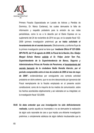 Primera Fiscalía Especializada en Lavado de Activos y Perdida de
Dominico, Dr. Marco Cardenas), los cuales demuestra la falta de
información y respaldo probatorio para la emisión de sus notas
periodísticas, como lo es a lo descrito por el Diario Expreso en su
suplemento del 24 de noviembre de 2014 es que, en la carpeta fiscal 122-
2009 (primera investigación preliminar) ya se había solicitado el
levantamiento de mi secreto bancario. Efectivamente y conforme fluye de
la primera investigación penal se tiene que “mediante Oficio Nº 537-2008-
MP-FN-FE, del 11 de agosto de 2009, la Fiscal de la Nación, Dra. Gladyz
Margot Echaiz Ramos solicita al Sr. Felipe Javier Tam Fox,
Superintendente de la Superintendencia de Banca, Seguros y
Administradoras Privas de Fondos de Pensiones, el levantamiento del
secreto bancario de la ciudadana Nadie Heredia Alarcón, por el
período comprendido entre el mes de octubre de 2005 al mes de mayo
de 2009”, evidenciándose por consiguiente una correcta actividad
probatoria en dicho extremo, que no es sino desconocida por ignorancia del
Fiscal reemplazante de la fiscalía emplazada en al presente acción
constitucional, como de la mayoría de los medios de comunicación, sobre
los hechos acontecidos objetivamente y así valorados en su integridad, en
la investigación fiscal 122-2009.
III.65 Se debe entender que una investigación ha sido deficientemente
realizada, cuando aquella es incompleta o no se demuestre la realización
de algún acto razonable de cara a que impida una eficiente investigación
preliminar, o simplemente adolezca de algún defecto insubsanable que la
65
 