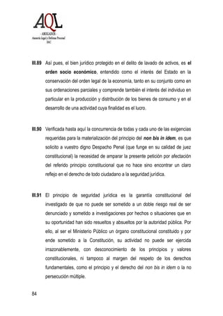 III.89 Así pues, el bien jurídico protegido en el delito de lavado de activos, es el
orden socio económico, entendido como el interés del Estado en la
conservación del orden legal de la economía, tanto en su conjunto como en
sus ordenaciones parciales y comprende también el interés del individuo en
particular en la producción y distribución de los bienes de consumo y en el
desarrollo de una actividad cuya finalidad es el lucro.
III.90 Verificada hasta aquí la concurrencia de todas y cada uno de las exigencias
requeridas para la materialización del principio del non bis in ídem, es que
solicito a vuestro digno Despacho Penal (que funge en su calidad de juez
constitucional) la necesidad de amparar la presente petición por afectación
del referido principio constitucional que no hace sino encontrar un claro
reflejo en el derecho de todo ciudadano a la seguridad jurídica.
III.91 El principio de seguridad jurídica es la garantía constitucional del
investigado de que no puede ser sometido a un doble riesgo real de ser
denunciado y sometido a investigaciones por hechos o situaciones que en
su oportunidad han sido resueltos y absueltos por la autoridad pública. Por
ello, al ser el Ministerio Público un órgano constitucional constituido y por
ende sometido a la Constitución, su actividad no puede ser ejercida
irrazonablemente, con desconocimiento de los principios y valores
constitucionales, ni tampoco al margen del respeto de los derechos
fundamentales, como el principio y el derecho del non bis in idem o la no
persecución múltiple.
84
 