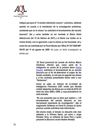 indique que para él “si existen elementos nuevos”, asimismo, adelante
opinión en cuanto a la tramitación de la investigación preliminar,
señalando que en la misma “se solicitará el levantamiento del secreto
bancario” (tal y como también es así revelada al Diario Señal
Abierta.com del 13 de febrero de 2015 y el Diario Los Andes en la
misma fecha), con la agravante a que la misma ya fue levantado, tal y
como fue así solicitada por la Fiscal Nación por Oficio Nº 537-2008-MP-
FN-FE del 11 de agosto de 2009. Así pues, en dicha investigación se
señala que:
“El fiscal provincial de Lavado de Activos Marco
Cárdenas informó que, como parte de la
indagación en contra de la primera dama Nadine
Heredia, solicitaría el levantamiento de su secreto
bancario con el fin de determinar el origen de los
fondos recibidos, la ruta que ha seguido ese dinero
y si los contratos presentados tienen valor o son
“fantasmas”.
Como se sabe, un informe de la Unidad de
Inteligencia Financiera (UIF) reveló que Heredia
recibió depósitos de dinero por un total de $215 mil
entre los años 2006 y 2009, y cuya procedencia no
está aclarada.
“Es una actuación que se tiene que realizar (…) El
levantamiento del secreto bancario es una
herramienta importante de investigación”, dijo el
magistrado Cárdenas en Canal N, aunque no quiso
precisar cuándo solicitaría esta información.
Del mismo modo, el letrado no descartó citar más
adelante a la Primera Dama, así como a Jorge
Paredes Terry, ex militante de Gana Perú y quien
presentó la denuncia contra Nadine Heredia.
95
 