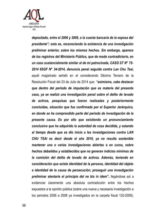 depositado, entre el 2006 y 2009, a la cuenta bancaria de la esposa del
presidente”; esto es, reconociendo la existencia de una investigación
preliminar anterior, sobre los mismos hechos. Sin embargo, aparece
de los registros del Ministerio Público, que de modo contradictorio, en
un caso sustancialmente similar al de mi patrocinada, CASO ST N° 75-
2014 8SGF N° 34-2014, denuncia penal seguida contra Lan Chu Tsai,
aquél magistrado señaló en el considerando Décimo Tercero de la
Resolución Fiscal del 23 de Julio de 2014 que: “asimismo, cabe destacar
que dentro del periodo de imputación que es materia del presente
caso, ya se realizó una investigación penal sobre el delito de lavado
de activos, pesquisas que fueron realizadas y posteriormente
concluidas, situación que fue confirmada por el Superior Jerárquico,
en donde se ha comprendido parte del periodo de investigación de la
presente causa. Es por ello que existiendo un pronunciamiento
conclusivo que ha adquirido la autoridad de cosa decidida, y estando
al tiempo desde que se dio inicio a las investigaciones contra LAN
CHU TSAI es decir desde el año 2010, ya no resulta sostenible
mantener una o varias investigaciones abiertas o en curso, sobre
hechos debatidos y establecidos que no generan indicios mínimos de
la comisión del delito de lavado de activos. Además, teniendo en
consideración que existe identidad de la persona, identidad del objeto
e identidad de la causa de persecución; proseguir una investigación
preliminar atentaría el principio del ne bis in idem”, llegándose así a
evidenciar claramente una absoluta contradicción entre los hechos
expuestos a la opinión pública (sobre una nueva y necesaria investigación a
los periodos 2006 a 2008 ya investigados en la carpeta fiscal 122-2009),
98
 