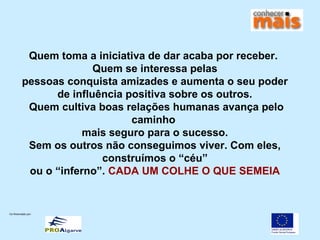 Co-financiado por:
Quem toma a iniciativa de dar acaba por receber.
Quem se interessa pelas
pessoas conquista amizades e aumenta o seu poder
de influência positiva sobre os outros.
Quem cultiva boas relações humanas avança pelo
caminho
mais seguro para o sucesso.
Sem os outros não conseguimos viver. Com eles,
construímos o “céu”
ou o “inferno”. CADA UM COLHE O QUE SEMEIA
 