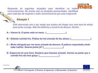Co-financiado por:
Responda às seguintes situações para identificar os estilos
comunicacionais. De acordo com as situações apresentadas, identifique
para cada tipo de resposta o estilo comunicacional que está subjacente:
A – Vamos lá. O jantar está na mesa. (________________)
B – Detesto comida fria. Podias ter-me avisado do teu atraso. (________________)
C – Muito obrigado por me teres avisado da demora. O petisco requentado ainda
sabe melhor. Queres jantar já? (________________)
D –Espero-te há uma hora. Gostaria que tivesses avisado. Vamos ao jantar que a
comida fria não tem graça. (________________)
Situação 1
Está aborrecido com o seu amigo que acabou de chegar com uma hora de atraso
para jantar consigo. Não lhe telefonou a avisá-lo da demora. Diz-lhe:
Corrigenda: a) Passivo; b) Agressivo; c) Manipulador; d) Assertivo
 