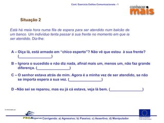 Co-financiado por:
Situação 2
Está há meia hora numa fila de espera para ser atendido num balcão de
um banco. Um indivíduo tenta passar à sua frente no momento em que ia
ser atendido. Diz-lhe:
A – Oiça lá, está armado em “chico esperto”? Não vê que estou à sua frente?
(________________)
B – Ignora o sucedido e não diz nada, afinal mais um, menos um, não faz grande
diferença. (________________)
C – O senhor estava atrás de mim. Agora é a minha vez de ser atendido, se não
se importa espera a sua vez. (________________)
D –Não sei se reparou, mas eu já cá estava, veja lá bem. (________________)
Corrigenda: a) Agressivo; b) Passivo; c) Assertivo; d) Manipulador
Cont. Exercício Estilos Comunicacionais - 1
 