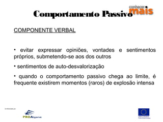 Co-financiado por:
Comportamento Passivo
COMPONENTE VERBAL
• evitar expressar opiniões, vontades e sentimentos
próprios, submetendo-se aos dos outros
• sentimentos de auto-desvalorização
• quando o comportamento passivo chega ao limite, é
frequente existirem momentos (raros) de explosão intensa
 