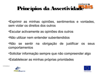 Co-financiado por:
Princípios da Assertividade
•Exprimir as minhas opiniões, sentimentos e vontades,
sem violar os direitos dos outros
•Escutar activamente as opiniões dos outros
•Não utilizar nem entender subentendidos
•Não se sentir na obrigação de justificar os seus
comportamentos
•Solicitar informação sempre que não compreender algo
•Establelecer as minhas próprias prioridades
 