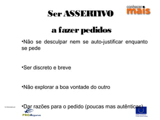 Co-financiado por:
SerASSERTIVO
a fazerpedidos
•Não se desculpar nem se auto-justificar enquanto
se pede
•Ser discreto e breve
•Não explorar a boa vontade do outro
•Dar razões para o pedido (poucas mas autênticas)
 