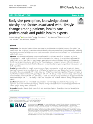 RESEARCH ARTICLE Open Access
Body size perception, knowledge about
obesity and factors associated with lifestyle
change among patients, health care
professionals and public health experts
Virginija Zelenytė1*
, Leonas Valius2
, Auksė Domeikienė1,2
, Rita Gudaitytė3
, Žilvinas Endzinas3
,
Linas Šumskas1,4
and Almantas Maleckas3,5
Abstract
Background: The attitudes towards obesity may have an important role on healthier behavior. The goal of the
present study was to explore the attitudes towards obesity and to investigate how these attitudes were associated
with lifestyle-changing behavior among the patients attending primary care centers, health care professionals and
public health experts.
Methods: This cross-sectional survey study was performed in 10 primary care offices in different regions in
Lithuania and in 2 public health institutions. Nine hundred thirty-four patients, 97 nurses, 65 physicians and 30
public health experts have filled the questionnaire about attitudes towards obesity and presented data about
lifestyle-changing activities during last 12 months. The attitudes were compared between different respondent
groups and factors associated with healthier behaviors were analyzed among overweight/obese individuals in our
study population.
Results: Participants failed to visually recognize correct figure corresponding to male and female with obesity.
Majority of respondents’ perceived obesity as a risk factor for heart diseases and diabetes but had less knowledge
about other diseases associated with weight. About one third of respondents changed their lifestyle during last 12
months. Overweight individuals with age < 45 years (OR 1.64, 1.06–2.55; p = 0.025) were more likely and those who
overestimated current weight (OR 0.44, 0.20–0.96; p = 0.036) less likely to change their lifestyle. Disappointment with
their current weight (OR 2.57, 1.36–4.84; p = 0.003) was associated with healthier behavior among participants with
obesity.
Conclusion: Participants had similar body size perception and knowledge about obesity. Younger age had
significant association with lifestyle changing behavior among overweight individuals and disappointment with
current weight among obese participants.
Keywords: Attitudes, Obesity, Body image, Body size perception, Patients, General practitioners, Nurses, Public
health experts
© The Author(s). 2021 Open Access This article is licensed under a Creative Commons Attribution 4.0 International License,
which permits use, sharing, adaptation, distribution and reproduction in any medium or format, as long as you give
appropriate credit to the original author(s) and the source, provide a link to the Creative Commons licence, and indicate if
changes were made. The images or other third party material in this article are included in the article's Creative Commons
licence, unless indicated otherwise in a credit line to the material. If material is not included in the article's Creative Commons
licence and your intended use is not permitted by statutory regulation or exceeds the permitted use, you will need to obtain
permission directly from the copyright holder. To view a copy of this licence, visit http://creativecommons.org/licenses/by/4.0/.
The Creative Commons Public Domain Dedication waiver (http://creativecommons.org/publicdomain/zero/1.0/) applies to the
data made available in this article, unless otherwise stated in a credit line to the data.
* Correspondence: virginija.zelenyte@lsmuni.lt
1
Department of Preventive Medicine, Medical Academy, Lithuanian University
of Health Sciences, A. Mickevičiaus st. 9, LT-44307 Kaunas, Lithuania
Full list of author information is available at the end of the article
Zelenytė et al. BMC Family Practice (2021) 22:37
https://doi.org/10.1186/s12875-021-01383-2
 