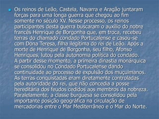  Os reinos de Leão, Castela, Navarra e Aragão juntaram
forças para uma longa guerra que chegou ao fim
somente no século XV. Nesse processo, os reinos
participantes desta guerra buscaram o auxílio do nobre
francês Henrique de Borgonha que, em troca, recebeu
terras do chamado condado Portucalense e casou-se
com Dona Teresa, filha ilegítima do rei de Leão. Após a
morte de Henrique de Borgonha, seu filho, Afonso
Henriques, lutou pela autonomia política do condado.
A partir desse momento, a primeira dinastia monárquica
se consolidou no Condado Portucalense dando
continuidade ao processo de expulsão dos muçulmanos.
As terras conquistadas eram diretamente controladas
pela autoridade do rei, que não concedia a posse
hereditária dos feudos cedidos aos membros da nobreza.
Paralelamente, a classe burguesa se consolidou pela
importante posição geográfica na circulação de
mercadorias entre o Mar Mediterrâneo e o Mar do Norte.
 