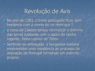 Revolução de Avis
 No ano de 1383, o trono português ficou sem
herdeiros com a morte do rei Henrique I.
 o reino de Castela tentou reivindicar o domínio
das terras lusitanas com o apoio da rainha
regente, Dona Leonor de Telles
 Sentindo-se ameaçada, a burguesia lusitana
empreendeu uma resistência ao processo de
anexação de Portugal formando um exército
próprio.
 