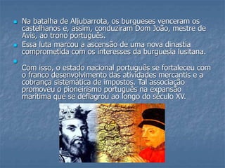  Na batalha de Aljubarrota, os burgueses venceram os
castelhanos e, assim, conduziram Dom João, mestre de
Avis, ao trono português.
 Essa luta marcou a ascensão de uma nova dinastia
comprometida com os interesses da burguesia lusitana.

Com isso, o estado nacional português se fortaleceu com
o franco desenvolvimento das atividades mercantis e a
cobrança sistemática de impostos. Tal associação
promoveu o pioneirismo português na expansão
marítima que se deflagrou ao longo do século XV.
 