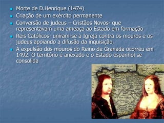  Morte de D.Henrique (1474)
 Criação de um exército permanente
 Conversão de judeus – Cristãos Novos- que
representavam uma ameaça ao Estado em formação
 Reis Católicos- uniram-se a Igreja contra os mouros e os
judeus apoiando a difusão da inquisição.
 A expulsão dos mouros do Reino de Granada ocorreu em
1492. O território é anexado e o Estado espanhol se
consolida
 