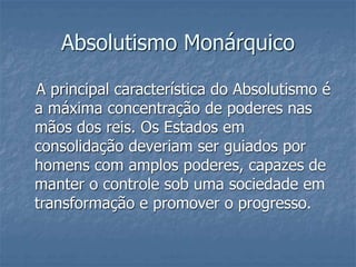 Absolutismo Monárquico
A principal característica do Absolutismo é
a máxima concentração de poderes nas
mãos dos reis. Os Estados em
consolidação deveriam ser guiados por
homens com amplos poderes, capazes de
manter o controle sob uma sociedade em
transformação e promover o progresso.
 