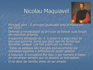  Principal obra : O príncipe (publicado pela primeira vez
em 1532)
 Defende a necessidade do príncipe de basear suas forças
em exércitos próprios
 A suprema obrigação do é o poder e a segurança do
país que governa, ainda que para isso ele tenha que
derramar sangue. (Os fins justificam os meios).
 Todas as pessoas são movidas exclusivamente por
interesses egoístas e ambições de poder pessoal.
 A natureza é corruptível.Por isso, o ser humano é capaz
de corromper sempre que os desejos se sobrepõem.
 O rei deve ser temido antes de ser amado.
Nicolau Maquiavel
 