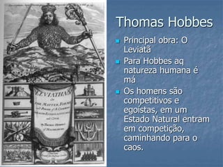 Thomas Hobbes
 Principal obra: O
Leviatã
 Para Hobbes aq
natureza humana é
má
 Os homens são
competitivos e
egoístas, em um
Estado Natural entram
em competição,
caminhando para o
caos.
 