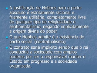  A justificação de Hobbes para o poder
absoluto é estritamente racional e
friamente utilitária, completamente livre
de qualquer tipo de religiosidade e
sentimentalismo, negando implicitamente
a origem divina do poder
 O que Hobbes admite é a existência do
pacto social (contratualismo)
 O contrato seria implícito sendo que o rei
conduziria a sociedade com amplos
poderes por ser o responsável manter o
Estado em progresso e a sociedade
organizada.
 