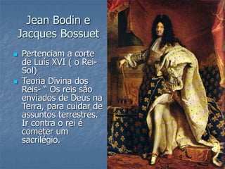 Jean Bodin e
Jacques Bossuet
 Pertenciam a corte
de Luís XVI ( o Rei-
Sol)
 Teoria Divina dos
Reis- “ Os reis são
enviados de Deus na
Terra, para cuidar de
assuntos terrestres.
Ir contra o rei é
cometer um
sacrilégio.
 