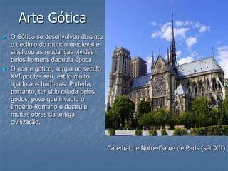 Arte Gótica
 O Gótico se desenvolveu durante
o declínio do mundo medieval e
sinalizou as mudanças vividas
pelos homens daquela época
 O nome gótico, surgiu no século
XVI,por ter seu estilo muito
ligado aos bárbaros. Poderia,
portanto, ter sido criada pelos
godos, povo que invadiu o
Império Romano e destruiu
muitas obras da antiga
civilização.
Catedral de Notre-Dame de Paris (séc.XII)
 