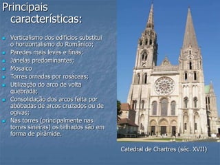Principais
características:
 Verticalismo dos edifícios substitui
o horizontalismo do Românico;
 Paredes mais leves e finas;
 Janelas predominantes;
 Mosaico
 Torres ornadas por rosáceas;
 Utilização do arco de volta
quebrada;
 Consolidação dos arcos feita por
abóbadas de arcos cruzados ou de
ogivas;
 Nas torres (principalmente nas
torres sineiras) os telhados são em
forma de pirâmide.
Catedral de Chartres (séc. XVII)
 