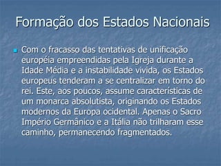 Formação dos Estados Nacionais
 Com o fracasso das tentativas de unificação
européia empreendidas pela Igreja durante a
Idade Média e a instabilidade vivida, os Estados
europeus tenderam a se centralizar em torno do
rei. Este, aos poucos, assume características de
um monarca absolutista, originando os Estados
modernos da Europa ocidental. Apenas o Sacro
Império Germânico e a Itália não trilharam esse
caminho, permanecendo fragmentados.
 