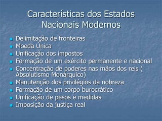  Delimitação de fronteiras
 Moeda Única
 Unificação dos impostos
 Formação de um exército permanente e nacional
 Concentração de poderes nas mãos dos reis (
Absolutismo Monárquico)
 Manutenção dos privilégios da nobreza
 Formação de um corpo burocrático
 Unificação de pesos e medidas
 Imposição da justiça real
Características dos Estados
Nacionais Modernos
 
