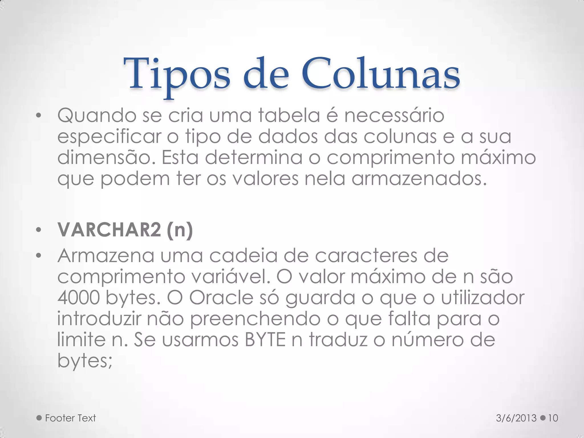 Tipos de Colunas
• Quando se cria uma tabela é necessário
  especificar o tipo de dados das colunas e a sua
  dimensão. Esta determina o comprimento máximo
  que podem ter os valores nela armazenados.

• VARCHAR2 (n)
• Armazena uma cadeia de caracteres de
  comprimento variável. O valor máximo de n são
  4000 bytes. O Oracle só guarda o que o utilizador
  introduzir não preenchendo o que falta para o
  limite n. Se usarmos BYTE n traduz o número de
  bytes;

 Footer Text                                    3/6/2013   10
 