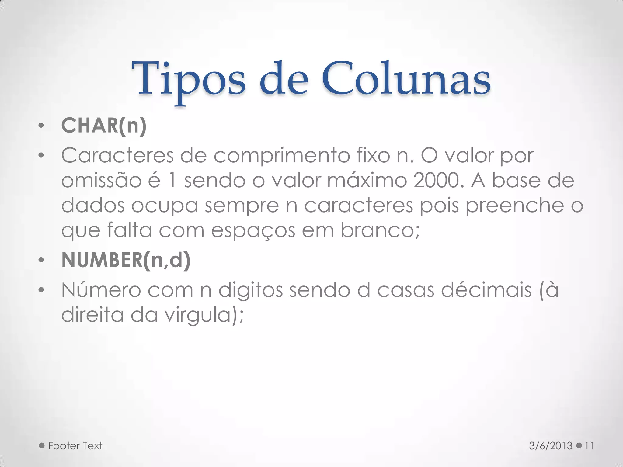 Tipos de Colunas
• CHAR(n)
• Caracteres de comprimento fixo n. O valor por
  omissão é 1 sendo o valor máximo 2000. A base de
  dados ocupa sempre n caracteres pois preenche o
  que falta com espaços em branco;
• NUMBER(n,d)
• Número com n digitos sendo d casas décimais (à
  direita da virgula);




Footer Text                                 3/6/2013   11
 